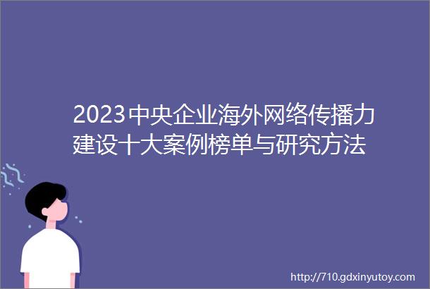 2023中央企业海外网络传播力建设十大案例榜单与研究方法